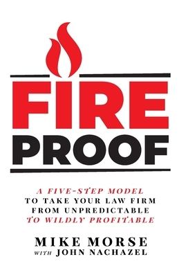 Fireproof: A Five-Step Model to Take Your Law Firm from Unpredictable to Wildly Profitable by John Nachazel, Mike Morse