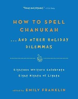 How to Spell Chanukah...And Other Holiday Dilemmas: 18 Writers Celebrate 8 Nights of Lights by Emily Franklin, Emily Franklin