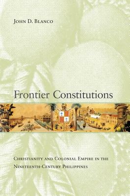 Frontier Constitutions, Volume 4: Christianity and Colonial Empire in the Nineteenth-Century Philippines by John D. Blanco