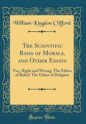 The Scientific Basis of Morals, and Other Essays: Viz;, Right and Wrong; The Ethics of Belief; The Ethics of Religion (Classic Reprint) by William Kingdon Clifford