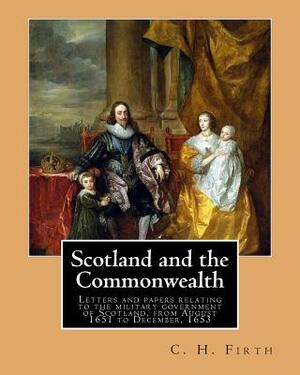 Scotland and the Commonwealth. Letters and papers relating to the military government of Scotland, from August 1651 to December, 1653. By: C. H. Firth by C. H. Firth
