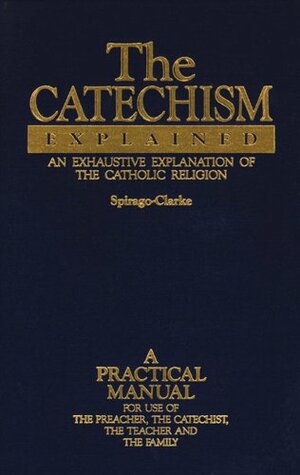 The Catechism Explained: An Exhaustive Explanation of the Catholic Faith by Francis Spirago, Richard F. Clarke