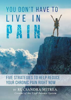 You Don't Have To Live In Pain: Five Strategies to Help Reduce Your Chronic Pain Right Now by Rucsandra Mitrea