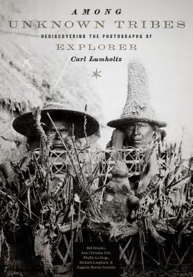 Among Unknown Tribes: Rediscovering the Photographs of Explorer Carl Lumholtz by Ann Christine Eek, Bill Broyles, Phyllis La Farge