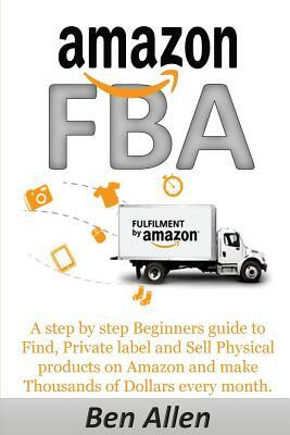 Amazon FBA: Fulfillment By Amazon: A step by step Beginners guide to Find, Private label and Sell Physical products on Amazon and by Ben Allen