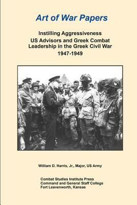 Art of War Papers: Instilling Aggressiveness US Advisors and Greek Combat Leadership in the Greek Civil War 1947-1949 by Combat Studies Institute Press, William Harris