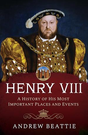 Henry VIII: A History of His Most Important Places and Events by Andrew Beattie