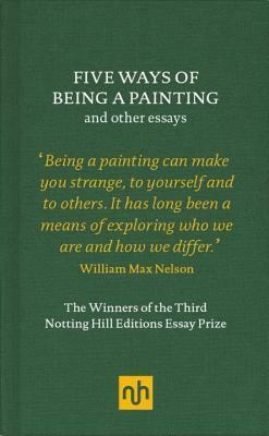 Five Ways of Being a Painting and Other Essays: The Winners of the Third Notting Hill Editions Essay Prize by William Max Nelson