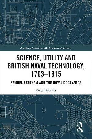 Science, Utility and British Naval Technology, 1793–1815: Samuel Bentham and the Royal Dockyards by Roger Morriss