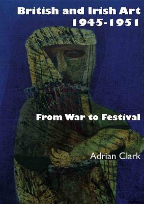 British and Irish Art 1945-1951: From War to Festival by Adrian Clark