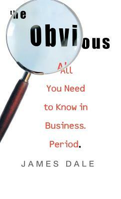 The Obvious: All You Need to Know in Business. Period. by James Dale