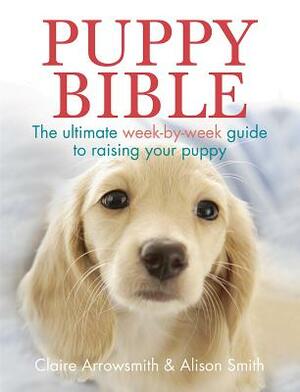 Puppy Bible: The Ultimate Week-By-Week Guide to Raising Your Puppy by Claire Arrowsmith, Alison Smith