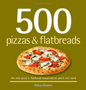 500 Pizzas & Flatbreads: The Only Pizza and Flatbread Compendium You'll Ever Need by Rebecca Baugniet