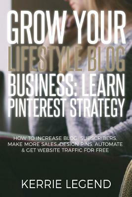 Grow Your Lifestyle Blog Business: Learn Pinterest Strategy: How to Increase Blog Subscribers, Make More Sales, Design Pins, Automate & Get Website Tr by Kerrie Legend