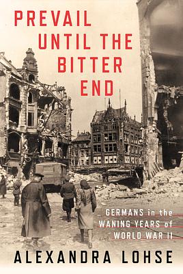 Prevail until the Bitter End: Germans in the Waning Years of World War II by Alexandra Lohse