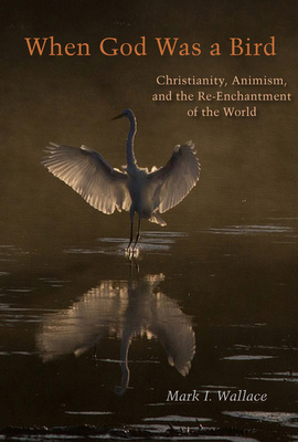 When God Was a Bird: Christianity, Animism, and the Re-Enchantment of the World by Mark I. Wallace