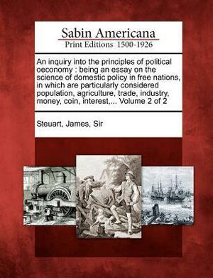 An Inquiry into the Principles of Political Oeconomy: Being an Essay on the Science of Domestic Policy in Free Nations, in Which are Particularly Considered Population, Agriculture, Trade, Industry, Money, Coin, Interest, Volume 2 of 2 by James Steuart