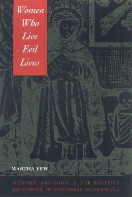 Women Who Live Evil Lives: Gender, Religion, and the Politics of Power in Colonial Guatemala, 1650-1750 by Martha Few