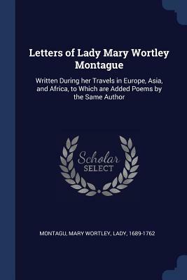 Letters of Lady Mary Wortley Montague: Written During Her Travels in Europe, Asia, and Africa, to Which Are Added Poems by the Same Author by Mary Wortley Montagu