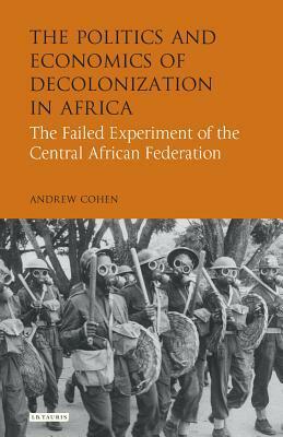 The Politics and Economics of Decolonization in Africa: The Failed Experiment of the Central African Federation by Andrew Cohen