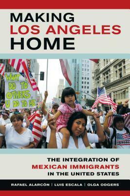 Making Los Angeles Home: The Integration of Mexican Immigrants in the United States by Rafael Alarcon, Luis Escala, Olga Odgers