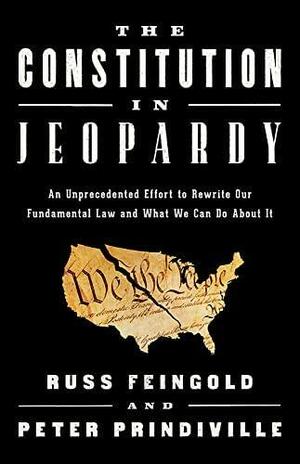 The Constitution in Jeopardy: An Unprecedented Effort to Rewrite Our Fundamental Law and What We Can Do About It by Peter Prindiville, Russ Feingold