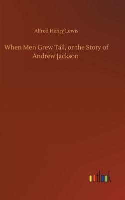When Men Grew Tall, or the Story of Andrew Jackson by Alfred Henry Lewis