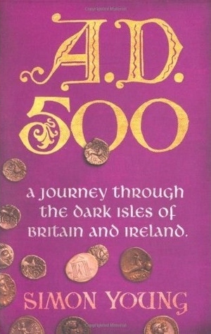 A.D. 500: A Journey Through The Dark Isles Of Britain And Ireland by Simon Young