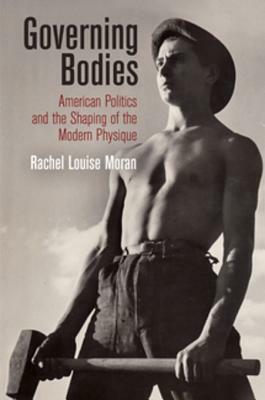 Governing Bodies: American Politics and the Shaping of the Modern Physique by Rachel Louise Moran