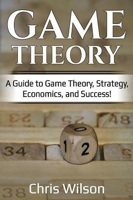 Game Theory: A Guide to Game Theory, Strategy, Economics, and Success! by Chris Wilson