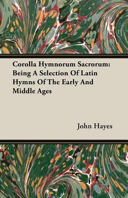 Corolla Hymnorum Sacrorum: Being a Selection of Latin Hymns of the Early and Middle Ages by John Hayes