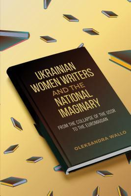 Ukrainian Women Writers and the National Imaginary: From the Collapse of the USSR to the Euromaidan by Oleksandra Wallo