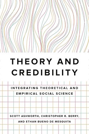 Theory and Credibility: Integrating Theoretical and Empirical Social Science by Christopher R. Berry, Ethan Bueno De Mesquita, Scott Ashworth