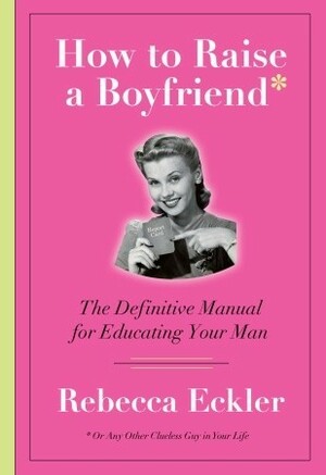 How to Raise a Boyfriend: The Definitive Manual for Educating Your Man by Rebecca Eckler