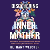 Discovering the Inner Mother: A Guide to Healing the Mother Wound and Claiming Your Personal Power by Bethany Webster