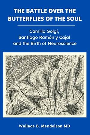 The Battle Over the Butterflies of the Soul: Camillo Golgi, Santiago Ramon y Cajal and the Birth of Neuroscience by Wallace B. Mendelson