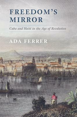 Freedom's Mirror: Cuba and Haiti in the Age of Revolution by Ada Ferrer