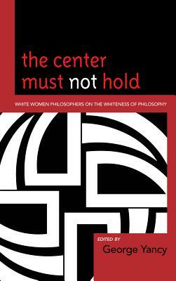 The Center Must Not Hold: White Women Philosophers on the Whiteness of Philosophy by George Yancy