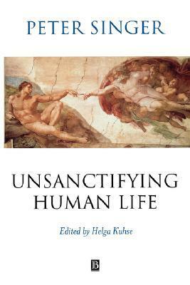 Unsanctifying Human Life: Essays on Ethics by Helga Kuhse, Peter Singer