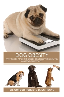 Dog Obesity: A vet's guide to the dangers of dog obesity and how you can treat it effectvely by Gordon Roberts Bvsc Mrcvs