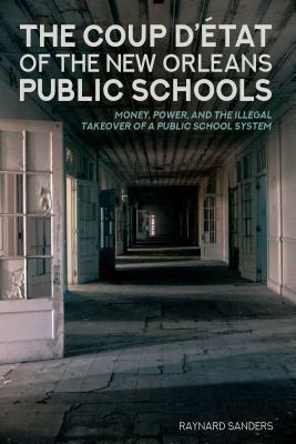 The Coup D'état of the New Orleans Public Schools; Money, Power, and the Illegal Takeover of a Public School System by Raynard Sanders