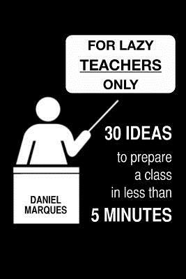 For Lazy Teachers Only: 30 Ideas to Prepare a Class in Less than 5 Minutes by Daniel Marques