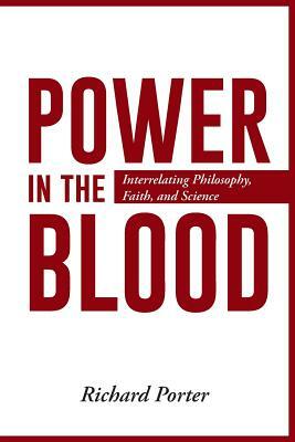 Power in the Blood: Interrelating Philosophy, Faith, and Science by Richard Porter