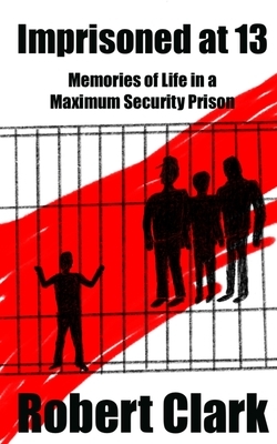 Imprisoned at 13: Memories of Life in a Maximum Security Prison by Robert Clark