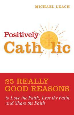 Positively Catholic: 25 Really Good Reasons to Love the Faith, Live the Faith, and Share the Faith by Michael Leach