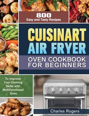 Cuisinart Air Fryer Oven Cookbook for Beginners: 800 Easy and Tasty Recipes to Improve Your Cooking Skills with Multifunctional Oven by Charles Rogers