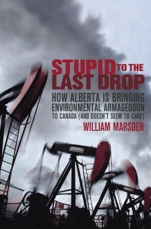 Stupid to the Last Drop: How Alberta Is Bringing Environmental Armageddon to Canada (And Doesn't Seem to Care) by William Marsden