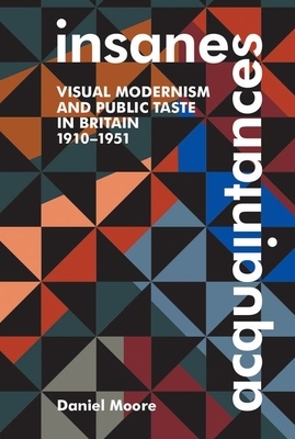 Insane Acquaintances: Visual Modernism and Public Taste in Britain, 1910-1951 by Daniel Moore