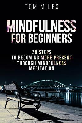 Mindfulness: Mindfulness For Beginners: 28 Steps To Becoming More Present Through Mindfulness Meditation by Tom Miles