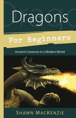 Dragons for Beginners: Ancient Creatures in a Modern World by Shawn MacKenzie